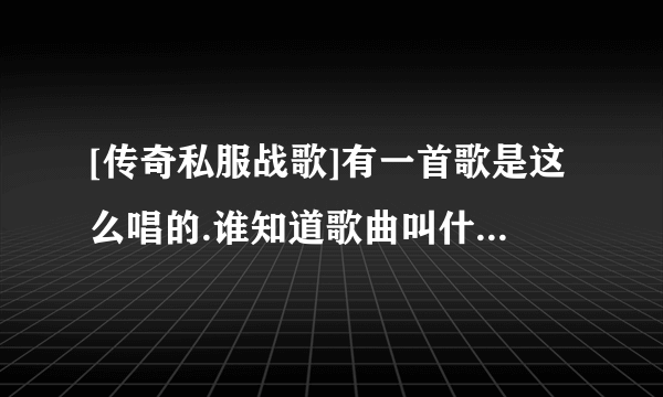 [传奇私服战歌]有一首歌是这么唱的.谁知道歌曲叫什么?哪有下载?