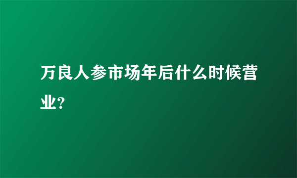 万良人参市场年后什么时候营业？