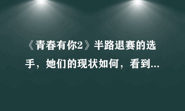 《青春有你2》半路退赛的选手，她们的现状如何，看到“冰清玉洁”厉害了