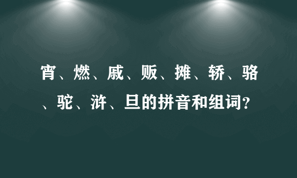 宵、燃、戚、贩、摊、轿、骆、驼、浒、旦的拼音和组词？