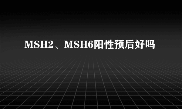 MSH2、MSH6阳性预后好吗