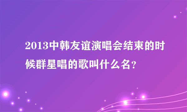 2013中韩友谊演唱会结束的时候群星唱的歌叫什么名？