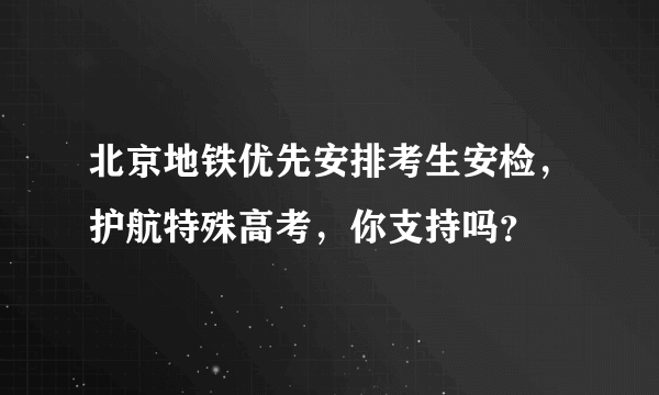 北京地铁优先安排考生安检，护航特殊高考，你支持吗？