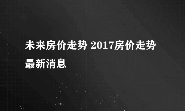 未来房价走势 2017房价走势最新消息