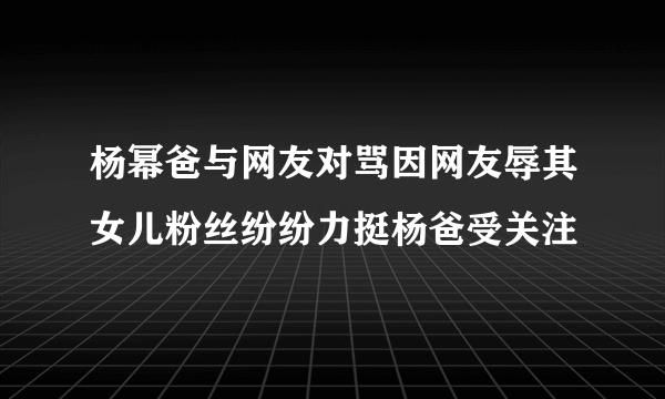 杨幂爸与网友对骂因网友辱其女儿粉丝纷纷力挺杨爸受关注