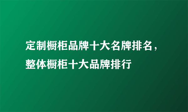 定制橱柜品牌十大名牌排名，整体橱柜十大品牌排行