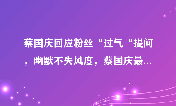 蔡国庆回应粉丝“过气“提问，幽默不失风度，蔡国庆最近为什么频繁登上热搜？