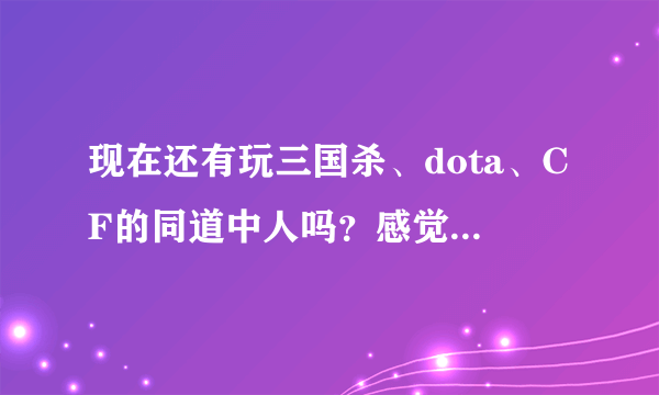 现在还有玩三国杀、dota、CF的同道中人吗？感觉怎么样？