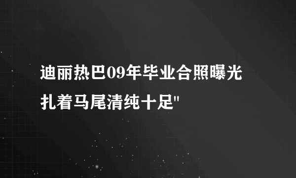 迪丽热巴09年毕业合照曝光  扎着马尾清纯十足