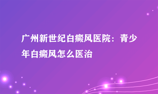 广州新世纪白癜风医院：青少年白癜风怎么医治