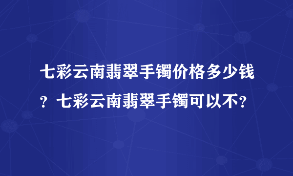 七彩云南翡翠手镯价格多少钱？七彩云南翡翠手镯可以不？