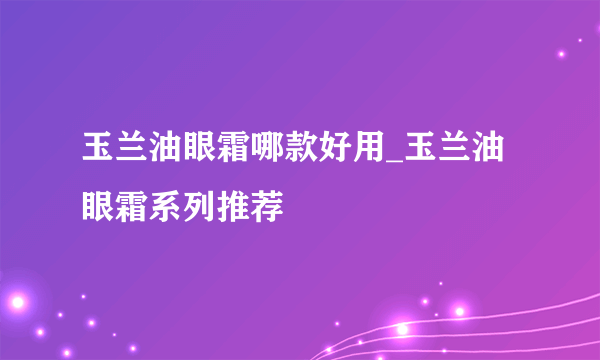 玉兰油眼霜哪款好用_玉兰油眼霜系列推荐