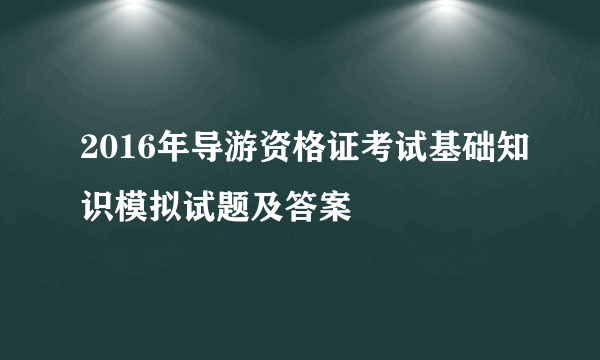 2016年导游资格证考试基础知识模拟试题及答案