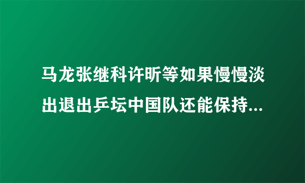 马龙张继科许昕等如果慢慢淡出退出乒坛中国队还能保持王者地位吗？为什么？