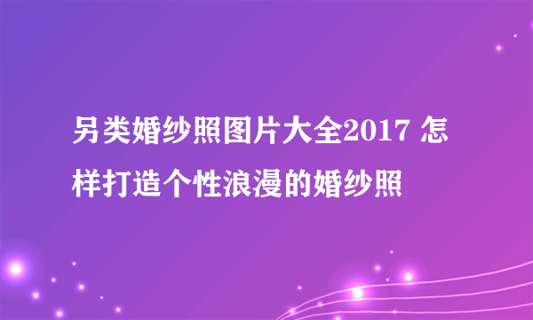 另类婚纱照图片大全2017 怎样打造个性浪漫的婚纱照