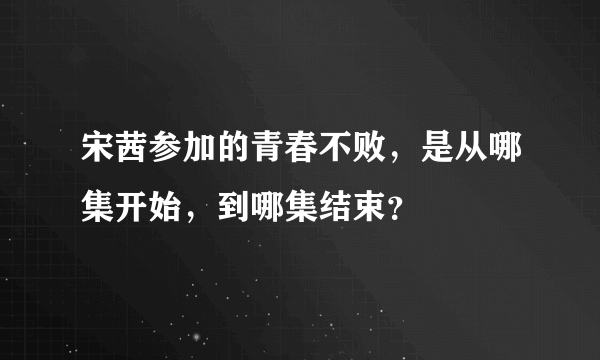 宋茜参加的青春不败，是从哪集开始，到哪集结束？