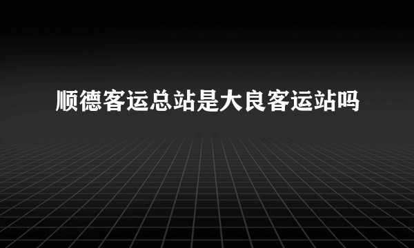 顺德客运总站是大良客运站吗