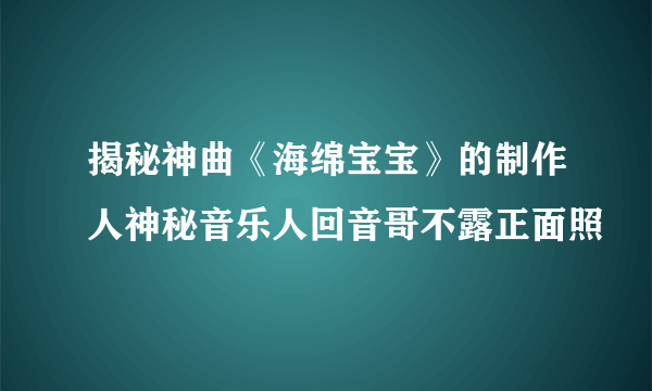 揭秘神曲《海绵宝宝》的制作人神秘音乐人回音哥不露正面照