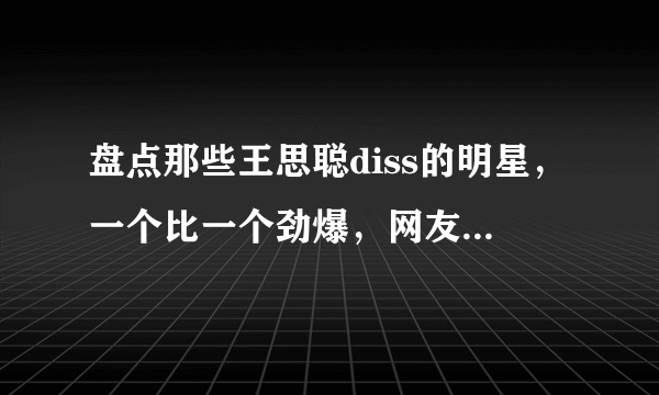 盘点那些王思聪diss的明星，一个比一个劲爆，网友：不愧是纪委员！