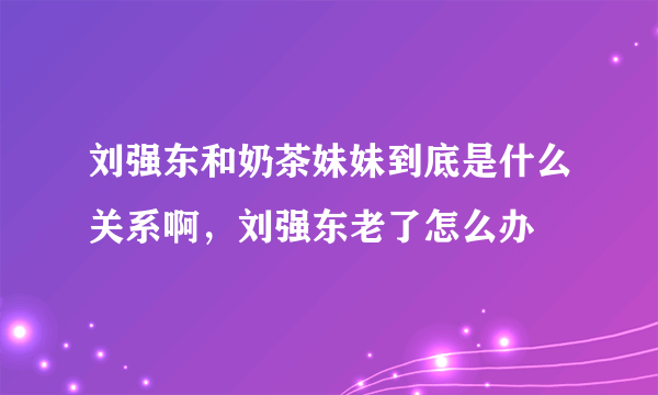 刘强东和奶茶妹妹到底是什么关系啊，刘强东老了怎么办