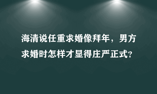 海清说任重求婚像拜年，男方求婚时怎样才显得庄严正式？