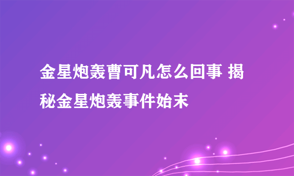 金星炮轰曹可凡怎么回事 揭秘金星炮轰事件始末