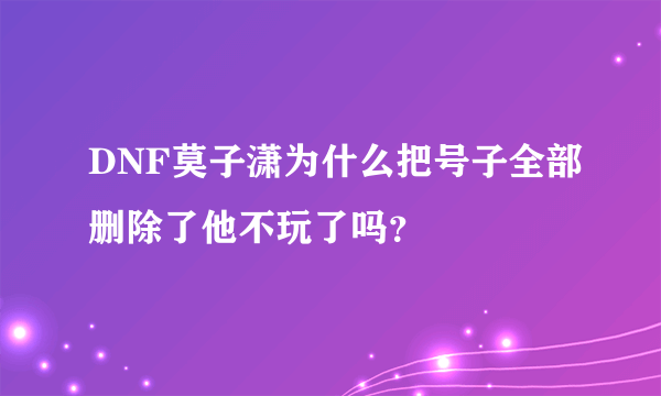 DNF莫子潇为什么把号子全部删除了他不玩了吗？