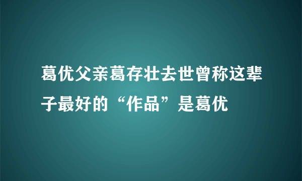 葛优父亲葛存壮去世曾称这辈子最好的“作品”是葛优