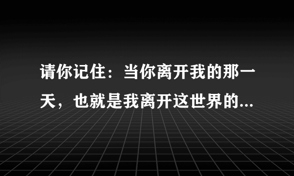 请你记住：当你离开我的那一天，也就是我离开这世界的那天。我真的很爱你！用英语怎么翻译？