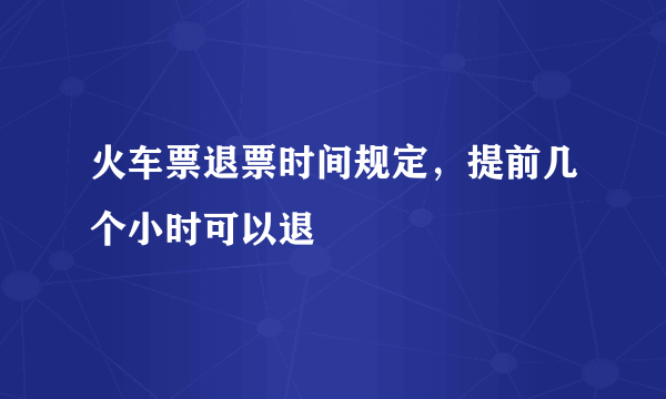 火车票退票时间规定，提前几个小时可以退