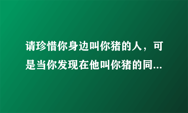 请珍惜你身边叫你猪的人，可是当你发现在他叫你猪的同时也叫了另为一个人女孩，那么你还会选择珍惜他吗？