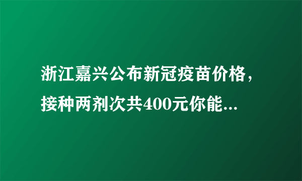 浙江嘉兴公布新冠疫苗价格，接种两剂次共400元你能接受吗？