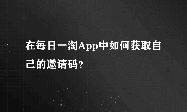 在每日一淘App中如何获取自己的邀请码？