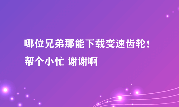 哪位兄弟那能下载变速齿轮！帮个小忙 谢谢啊