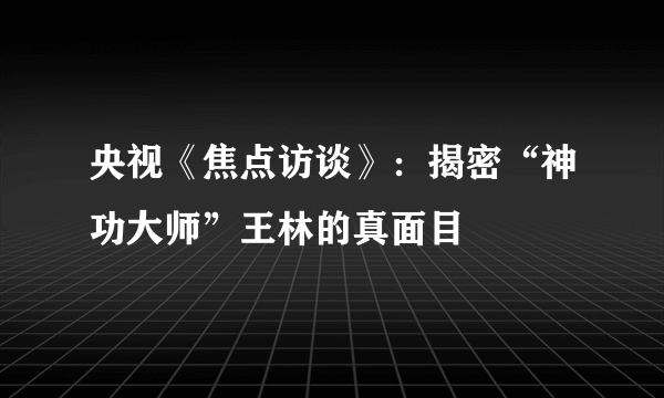 央视《焦点访谈》：揭密“神功大师”王林的真面目