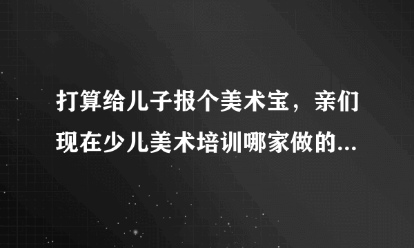 打算给儿子报个美术宝，亲们现在少儿美术培训哪家做的是比较好的啊？