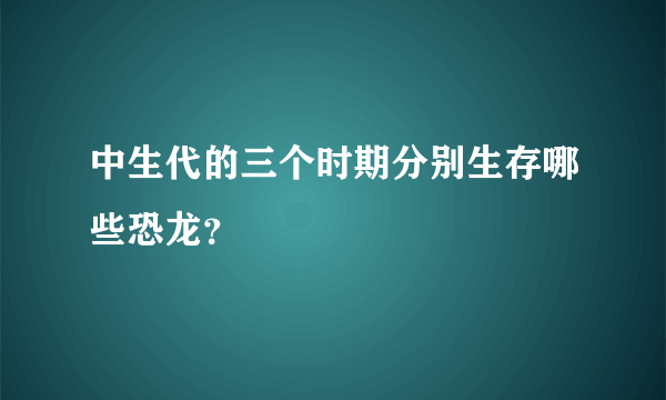 中生代的三个时期分别生存哪些恐龙？