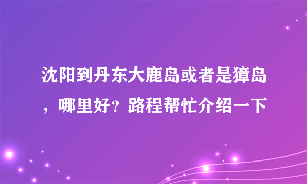 沈阳到丹东大鹿岛或者是獐岛，哪里好？路程帮忙介绍一下