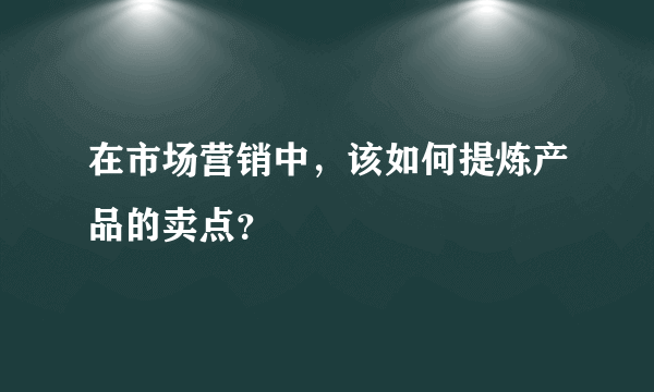 在市场营销中，该如何提炼产品的卖点？