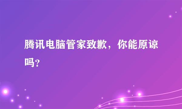 腾讯电脑管家致歉，你能原谅吗？