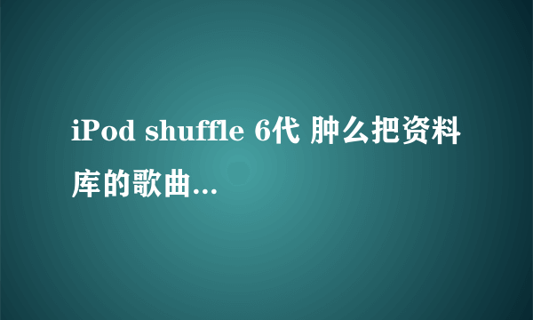 iPod shuffle 6代 肿么把资料库的歌曲 弄到我的iPod里。。