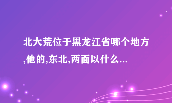 北大荒位于黑龙江省哪个地方,他的,东北,两面以什么和什么为界与俄罗斯隔海相？