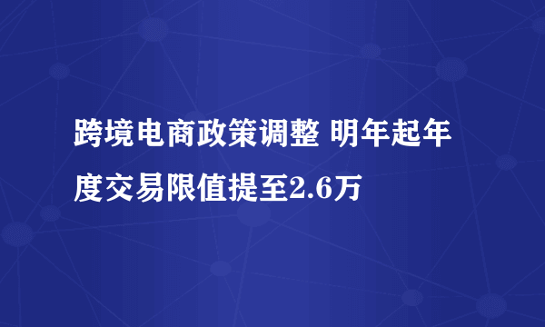 跨境电商政策调整 明年起年度交易限值提至2.6万