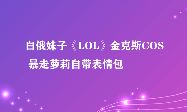 白俄妹子《LOL》金克斯COS 暴走萝莉自带表情包