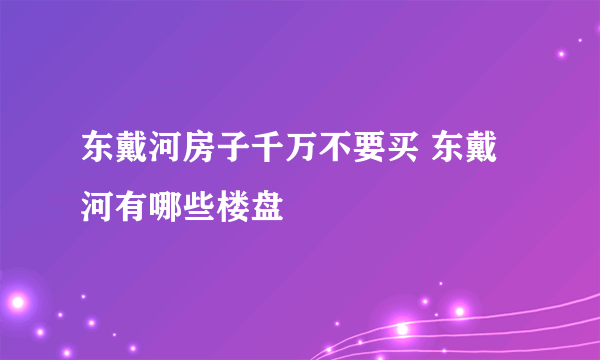 东戴河房子千万不要买 东戴河有哪些楼盘