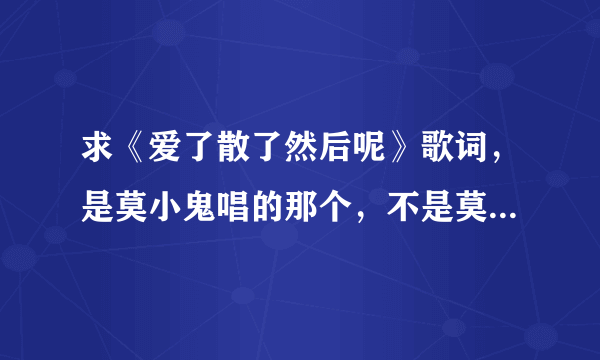 求《爱了散了然后呢》歌词，是莫小鬼唱的那个，不是莫小娘的。