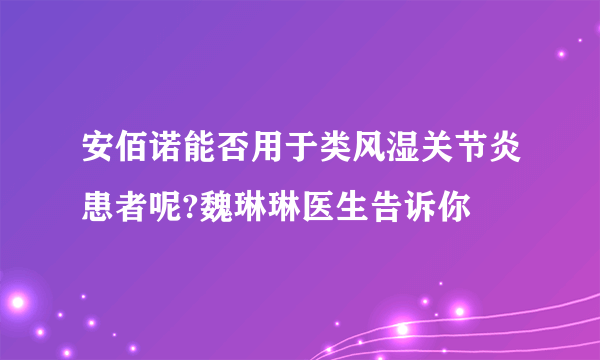 安佰诺能否用于类风湿关节炎患者呢?魏琳琳医生告诉你