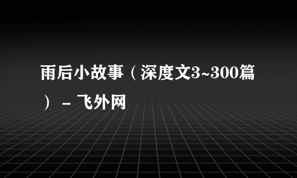 雨后小故事（深度文3~300篇） - 飞外网