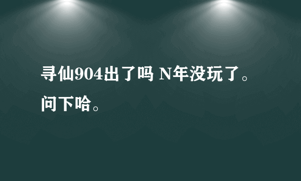 寻仙904出了吗 N年没玩了。问下哈。