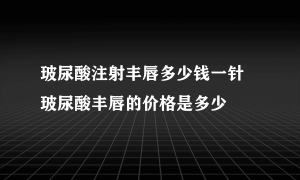 玻尿酸注射丰唇多少钱一针  玻尿酸丰唇的价格是多少